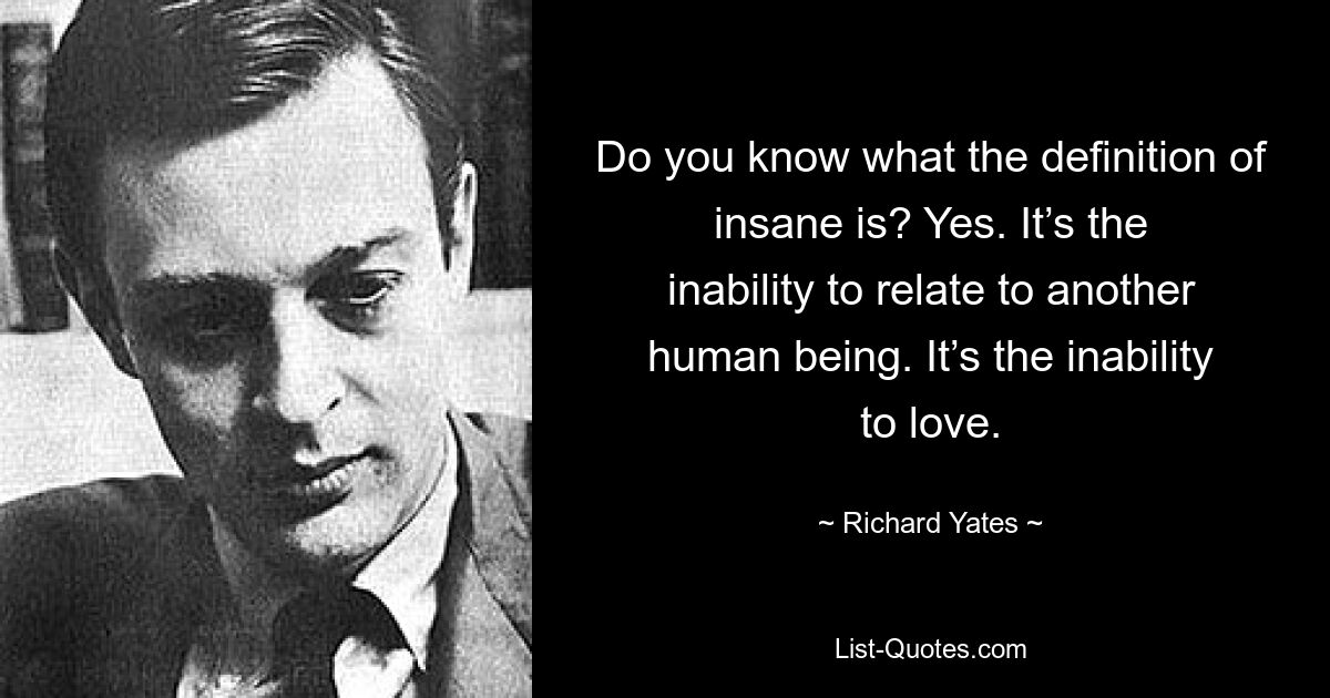 Do you know what the definition of insane is? Yes. It’s the inability to relate to another human being. It’s the inability to love. — © Richard Yates