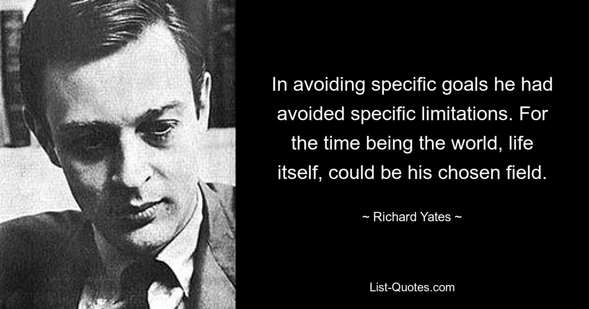 In avoiding specific goals he had avoided specific limitations. For the time being the world, life itself, could be his chosen field. — © Richard Yates