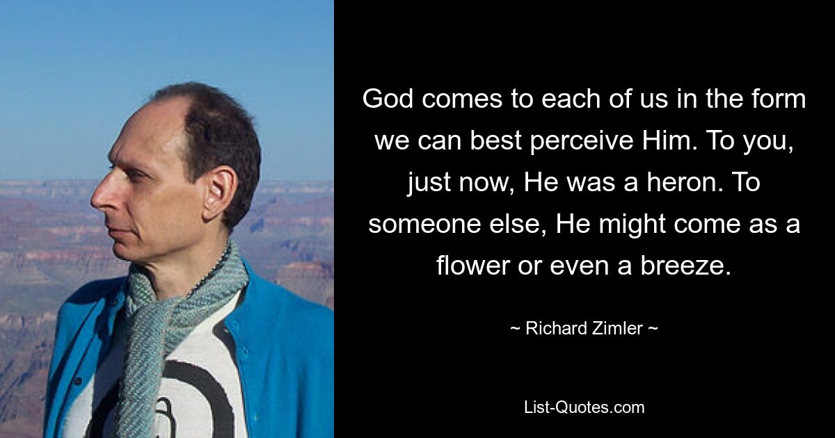 God comes to each of us in the form we can best perceive Him. To you, just now, He was a heron. To someone else, He might come as a flower or even a breeze. — © Richard Zimler