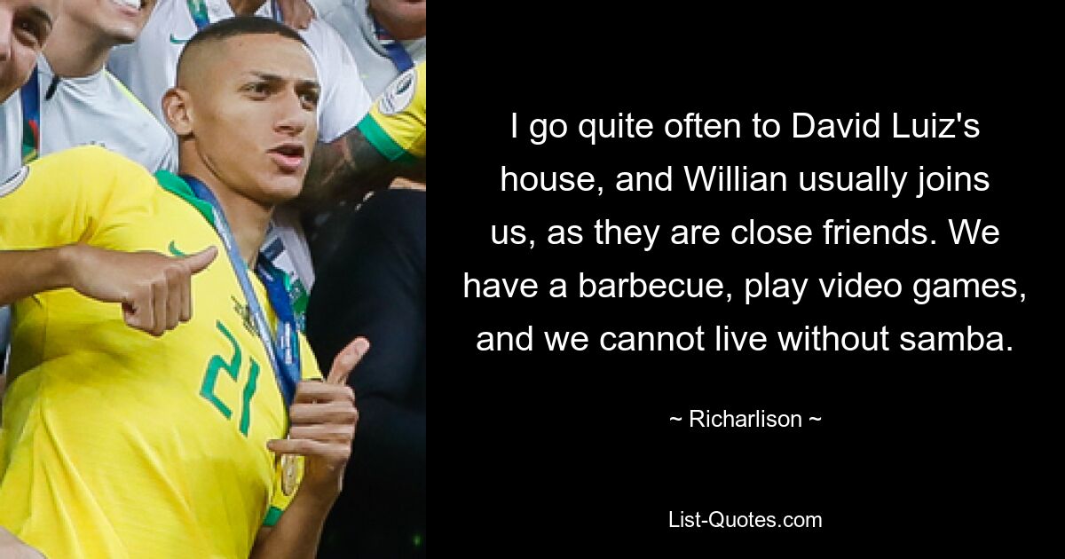 I go quite often to David Luiz's house, and Willian usually joins us, as they are close friends. We have a barbecue, play video games, and we cannot live without samba. — © Richarlison