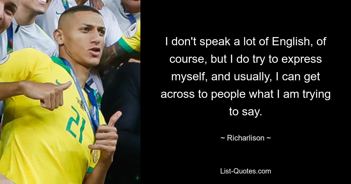 I don't speak a lot of English, of course, but I do try to express myself, and usually, I can get across to people what I am trying to say. — © Richarlison