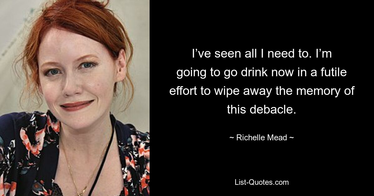 I’ve seen all I need to. I’m going to go drink now in a futile effort to wipe away the memory of this debacle. — © Richelle Mead