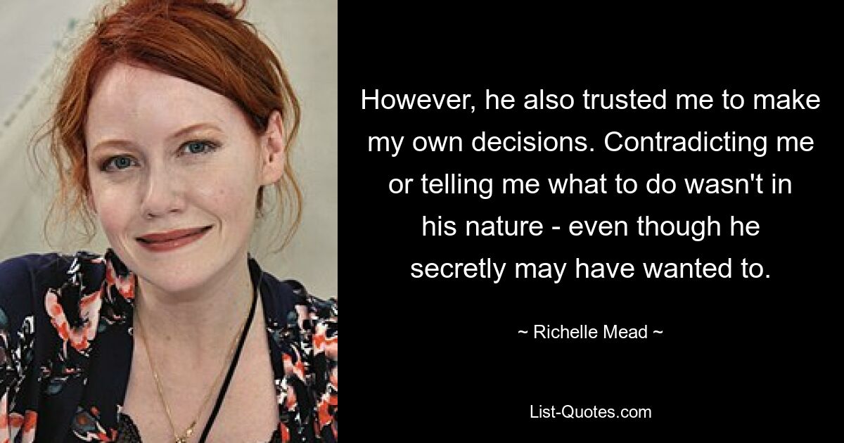 However, he also trusted me to make my own decisions. Contradicting me or telling me what to do wasn't in his nature - even though he secretly may have wanted to. — © Richelle Mead