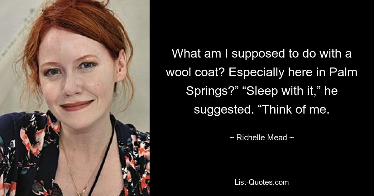 What am I supposed to do with a wool coat? Especially here in Palm Springs?” “Sleep with it,” he suggested. “Think of me. — © Richelle Mead