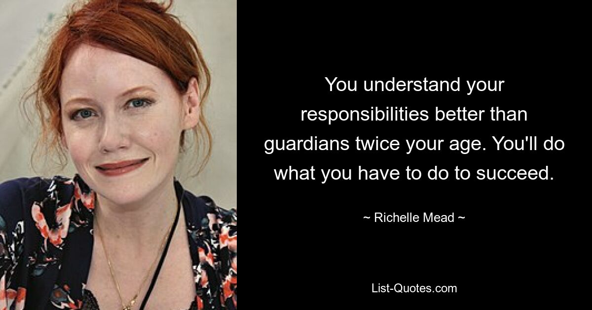 You understand your responsibilities better than guardians twice your age. You'll do what you have to do to succeed. — © Richelle Mead