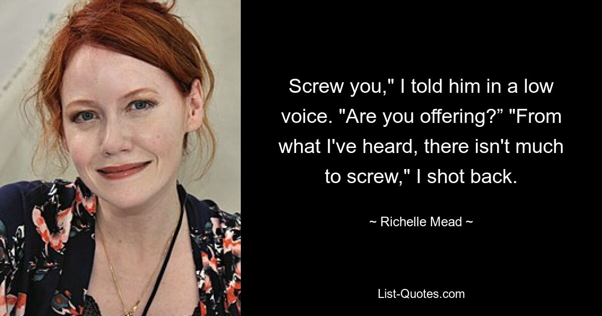 Screw you," I told him in a low voice. "Are you offering?” "From what I've heard, there isn't much to screw," I shot back. — © Richelle Mead