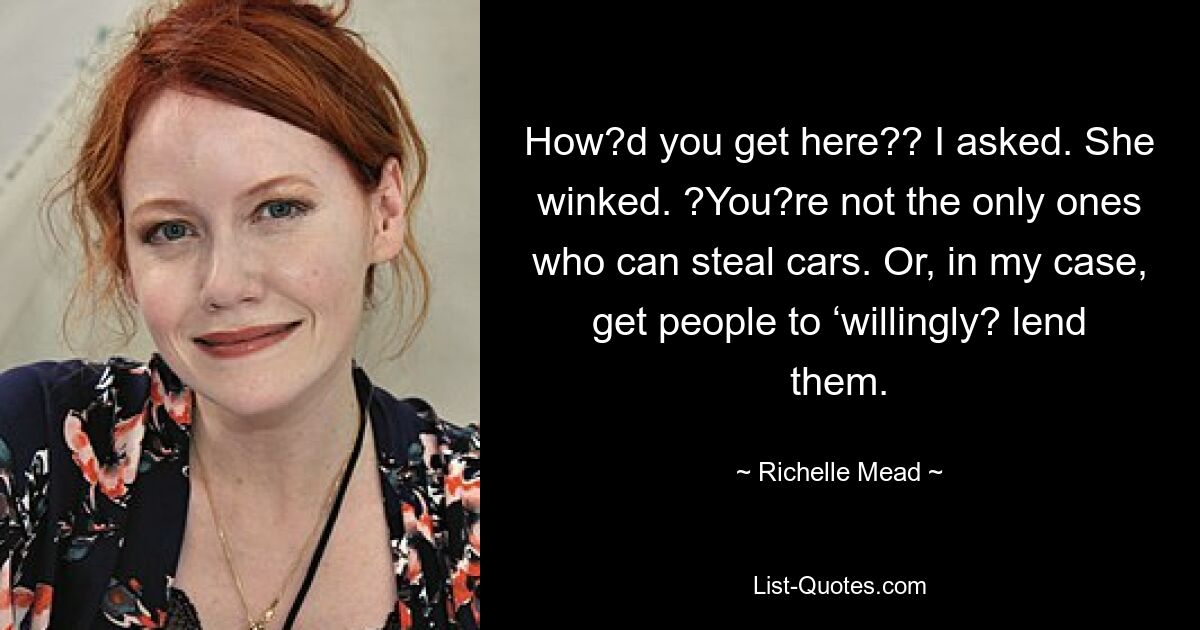 How?d you get here?? I asked. She winked. ?You?re not the only ones who can steal cars. Or, in my case, get people to ‘willingly? lend them. — © Richelle Mead