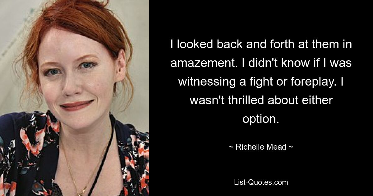 I looked back and forth at them in amazement. I didn't know if I was witnessing a fight or foreplay. I wasn't thrilled about either option. — © Richelle Mead