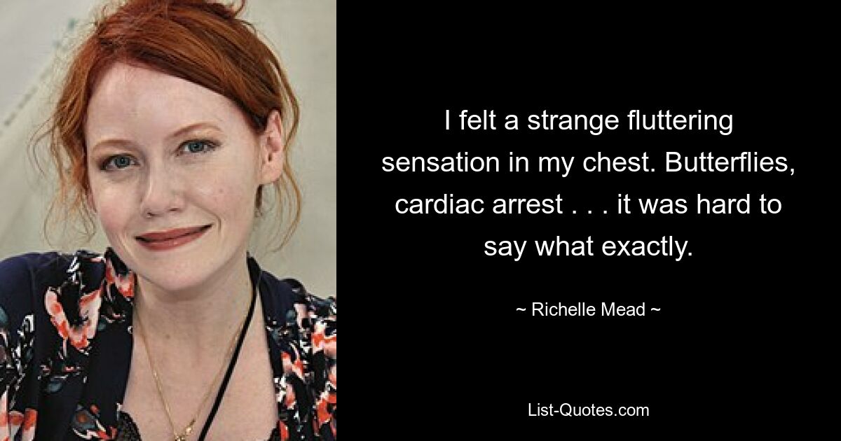 I felt a strange fluttering sensation in my chest. Butterflies, cardiac arrest . . . it was hard to say what exactly. — © Richelle Mead