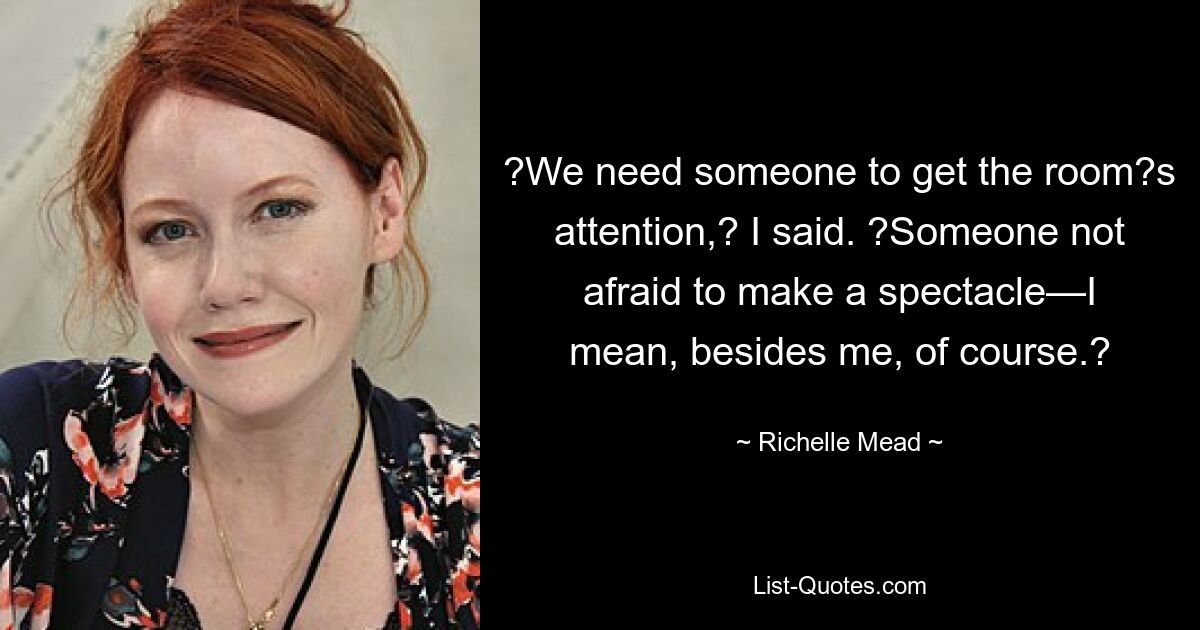 ?We need someone to get the room?s attention,? I said. ?Someone not afraid to make a spectacle—I mean, besides me, of course.? — © Richelle Mead