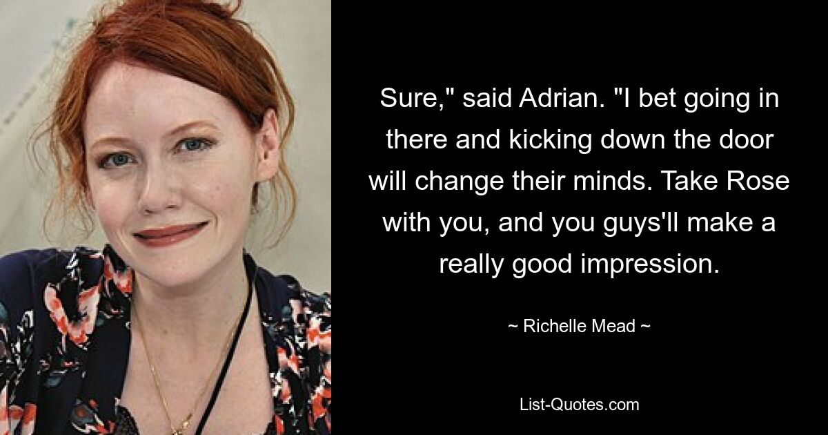 Sure," said Adrian. "I bet going in there and kicking down the door will change their minds. Take Rose with you, and you guys'll make a really good impression. — © Richelle Mead