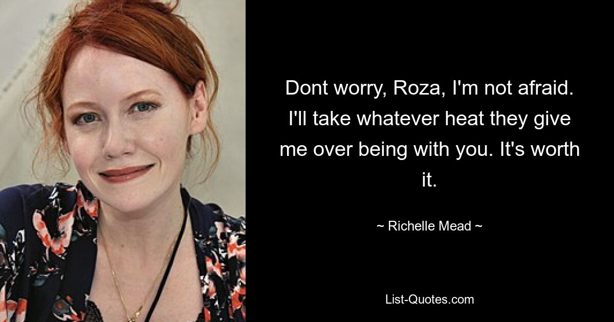 Dont worry, Roza, I'm not afraid. I'll take whatever heat they give me over being with you. It's worth it. — © Richelle Mead