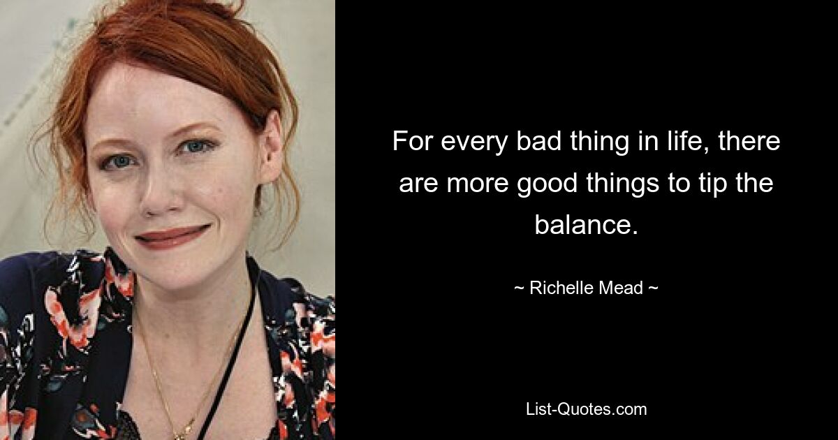 For every bad thing in life, there are more good things to tip the balance. — © Richelle Mead