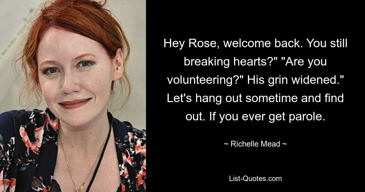 Hey Rose, welcome back. You still breaking hearts?" "Are you volunteering?" His grin widened." Let's hang out sometime and find out. If you ever get parole. — © Richelle Mead