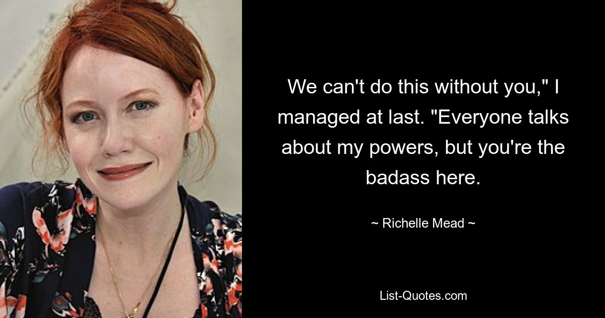 We can't do this without you," I managed at last. "Everyone talks about my powers, but you're the badass here. — © Richelle Mead