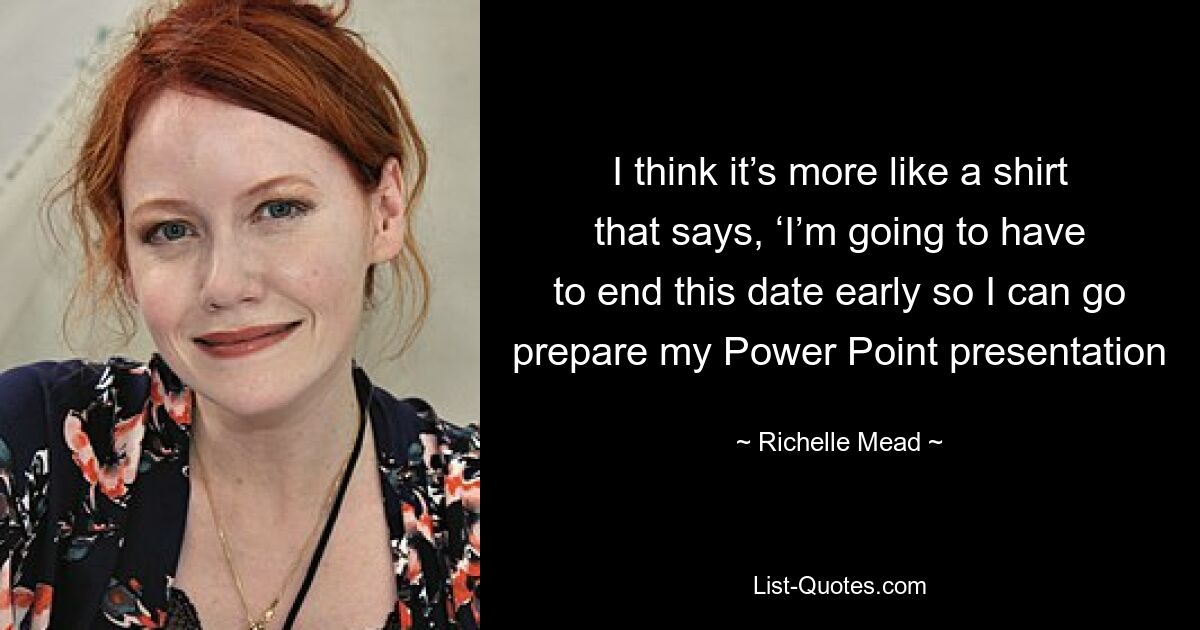 I think it’s more like a shirt that says, ‘I’m going to have to end this date early so I can go prepare my Power Point presentation — © Richelle Mead