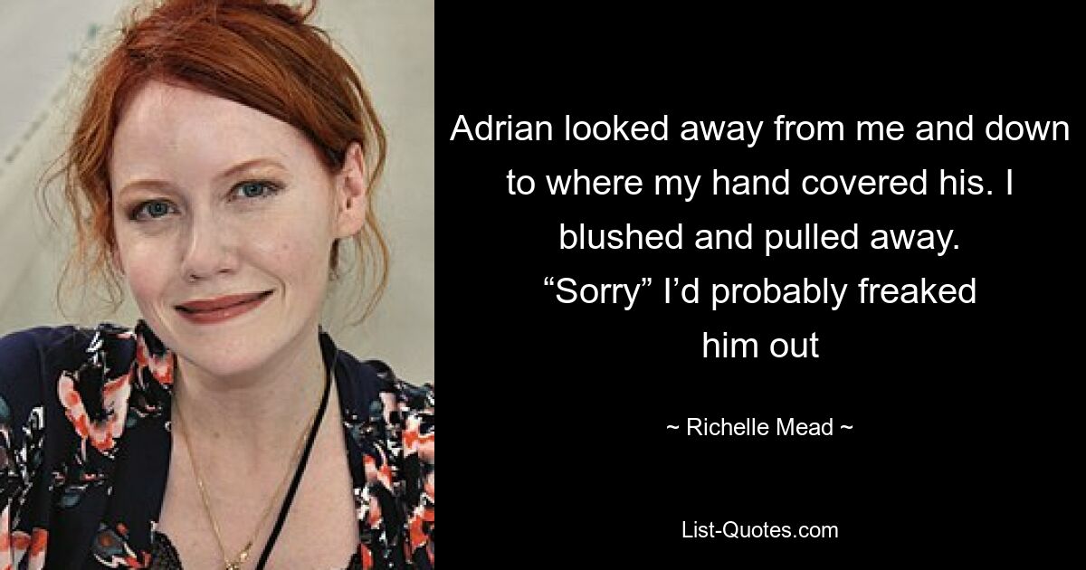 Adrian looked away from me and down to where my hand covered his. I blushed and pulled away. “Sorry” I’d probably freaked him out — © Richelle Mead