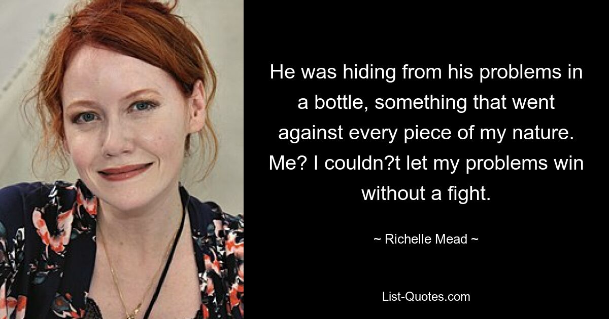 He was hiding from his problems in a bottle, something that went against every piece of my nature. Me? I couldn?t let my problems win without a fight. — © Richelle Mead