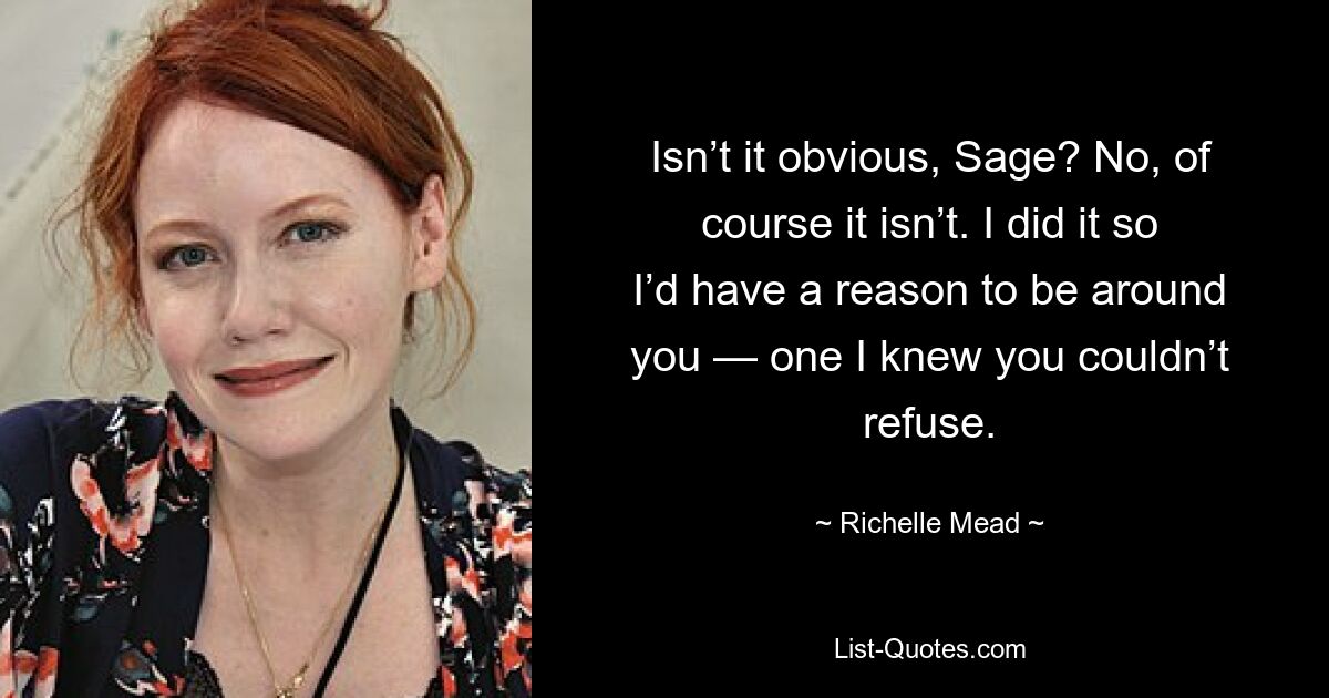 Isn’t it obvious, Sage? No, of course it isn’t. I did it so I’d have a reason to be around you — one I knew you couldn’t refuse. — © Richelle Mead