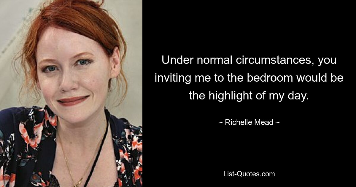 Under normal circumstances, you inviting me to the bedroom would be the highlight of my day. — © Richelle Mead