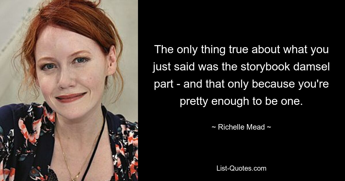 The only thing true about what you just said was the storybook damsel part - and that only because you're pretty enough to be one. — © Richelle Mead