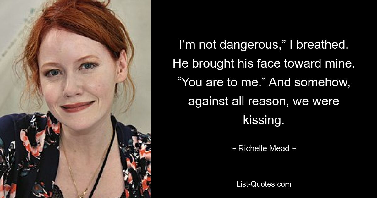 I’m not dangerous,” I breathed. He brought his face toward mine. “You are to me.” And somehow, against all reason, we were kissing. — © Richelle Mead