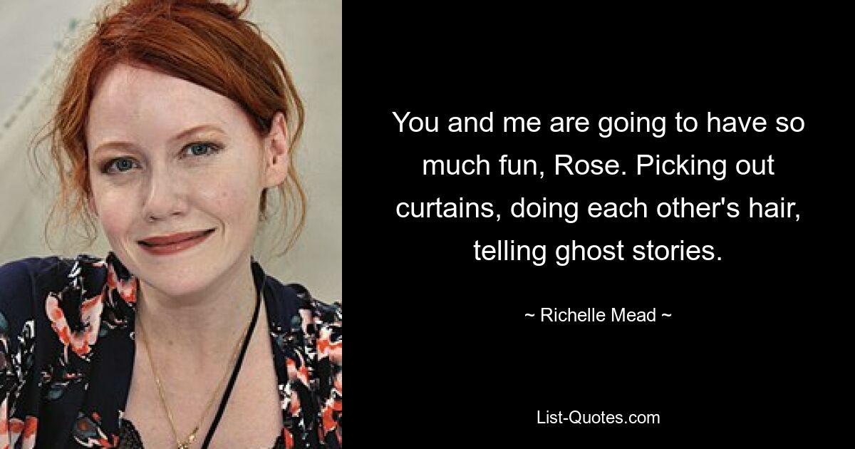 You and me are going to have so much fun, Rose. Picking out curtains, doing each other's hair, telling ghost stories. — © Richelle Mead