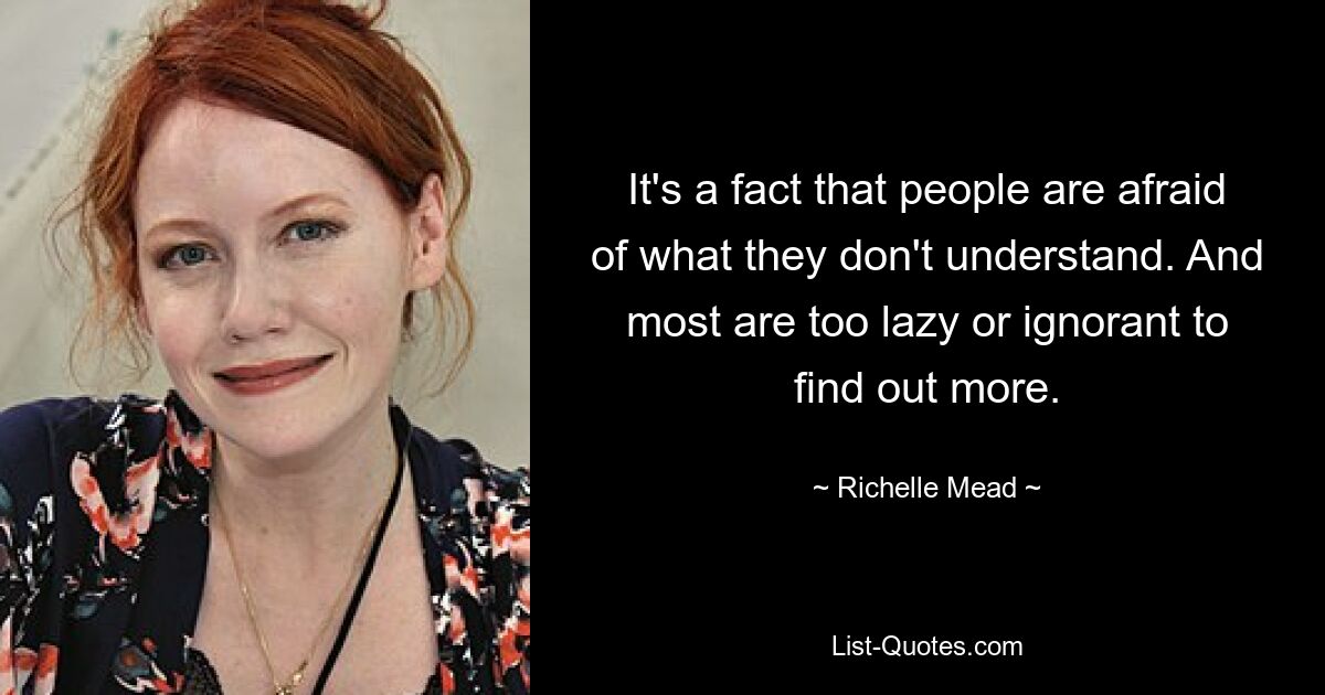 It's a fact that people are afraid of what they don't understand. And most are too lazy or ignorant to find out more. — © Richelle Mead