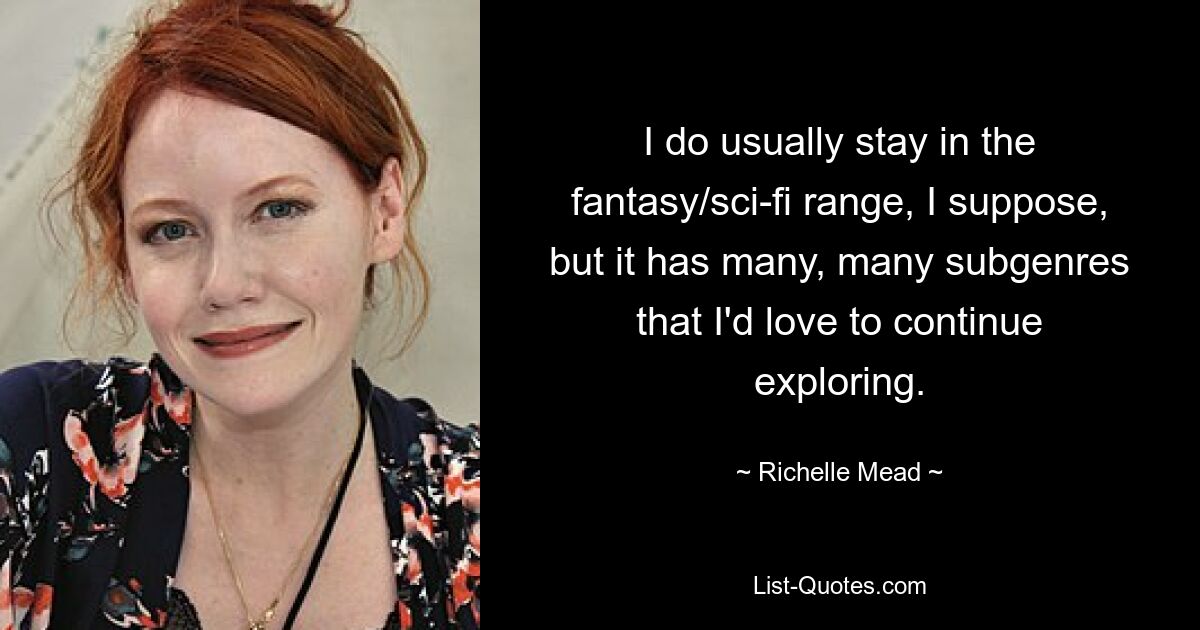 I do usually stay in the fantasy/sci-fi range, I suppose, but it has many, many subgenres that I'd love to continue exploring. — © Richelle Mead