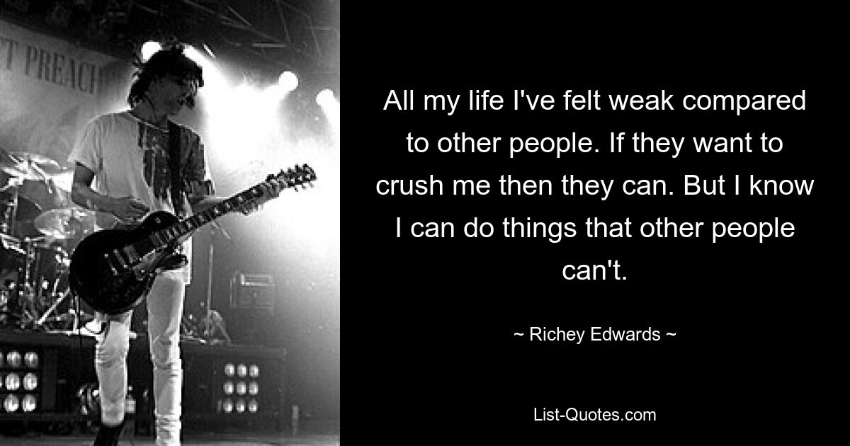 All my life I've felt weak compared to other people. If they want to crush me then they can. But I know I can do things that other people can't. — © Richey Edwards