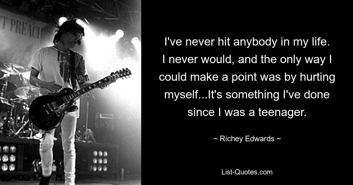 I've never hit anybody in my life. I never would, and the only way I could make a point was by hurting myself...It's something I've done since I was a teenager. — © Richey Edwards