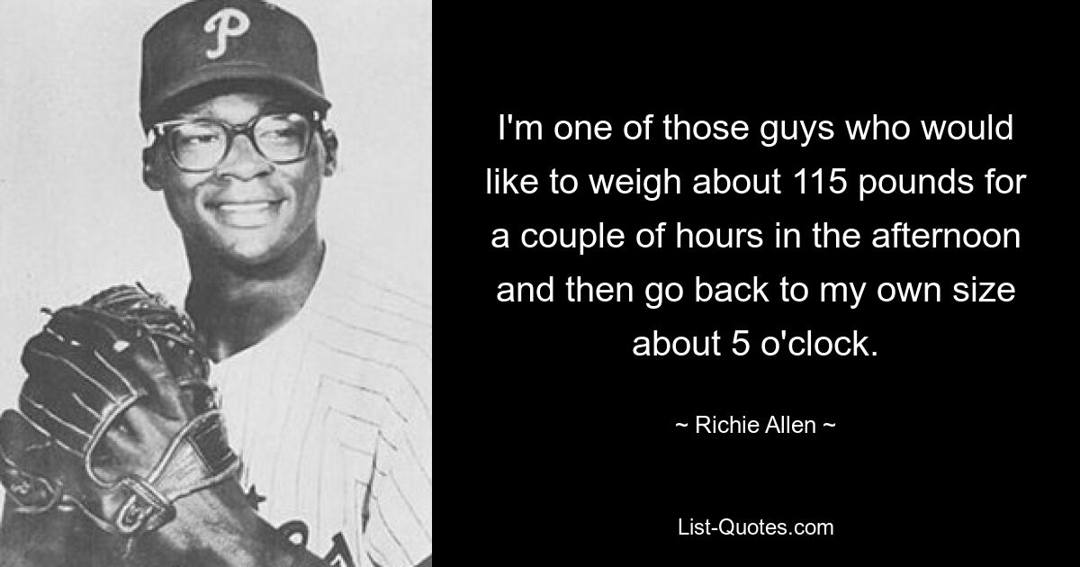 I'm one of those guys who would like to weigh about 115 pounds for a couple of hours in the afternoon and then go back to my own size about 5 o'clock. — © Richie Allen