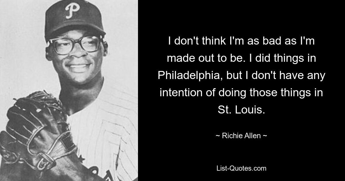 I don't think I'm as bad as I'm made out to be. I did things in Philadelphia, but I don't have any intention of doing those things in St. Louis. — © Richie Allen