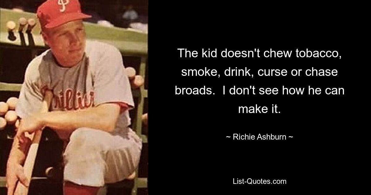 The kid doesn't chew tobacco, smoke, drink, curse or chase broads.  I don't see how he can make it. — © Richie Ashburn