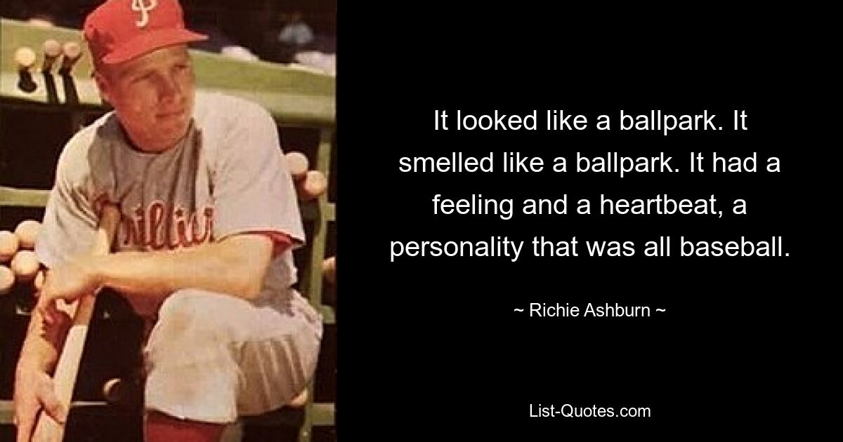 It looked like a ballpark. It smelled like a ballpark. It had a feeling and a heartbeat, a personality that was all baseball. — © Richie Ashburn