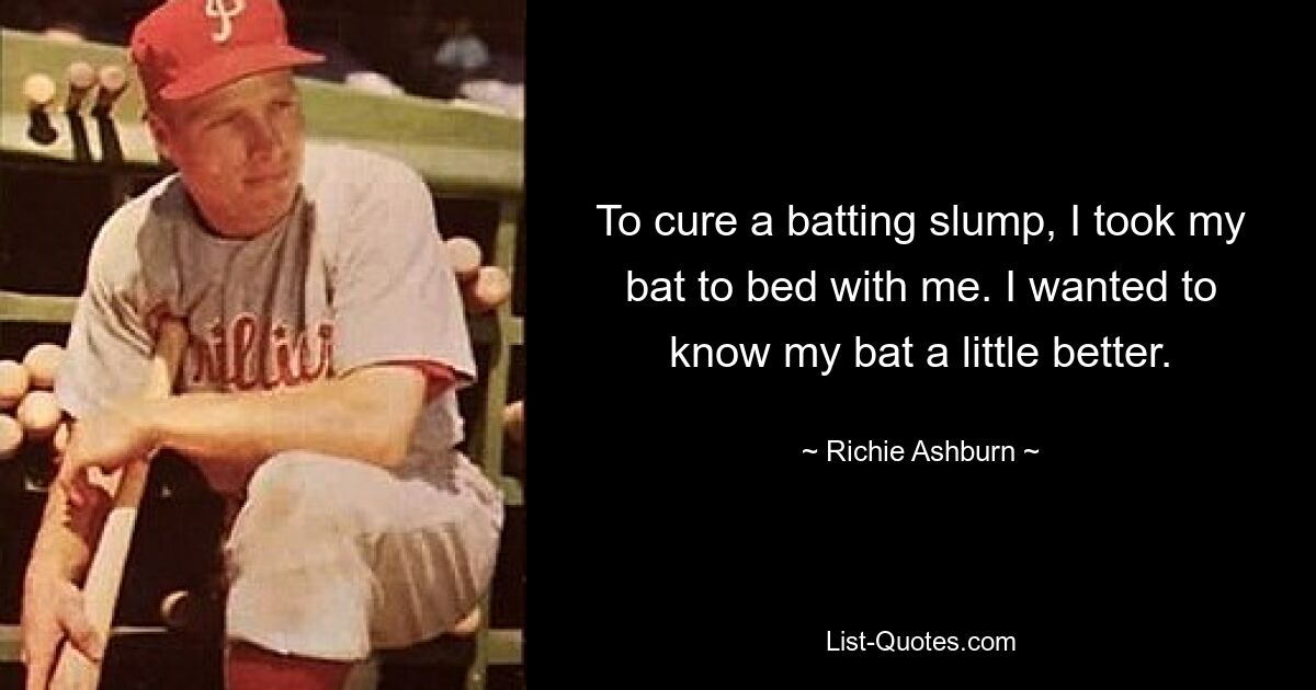 To cure a batting slump, I took my bat to bed with me. I wanted to know my bat a little better. — © Richie Ashburn