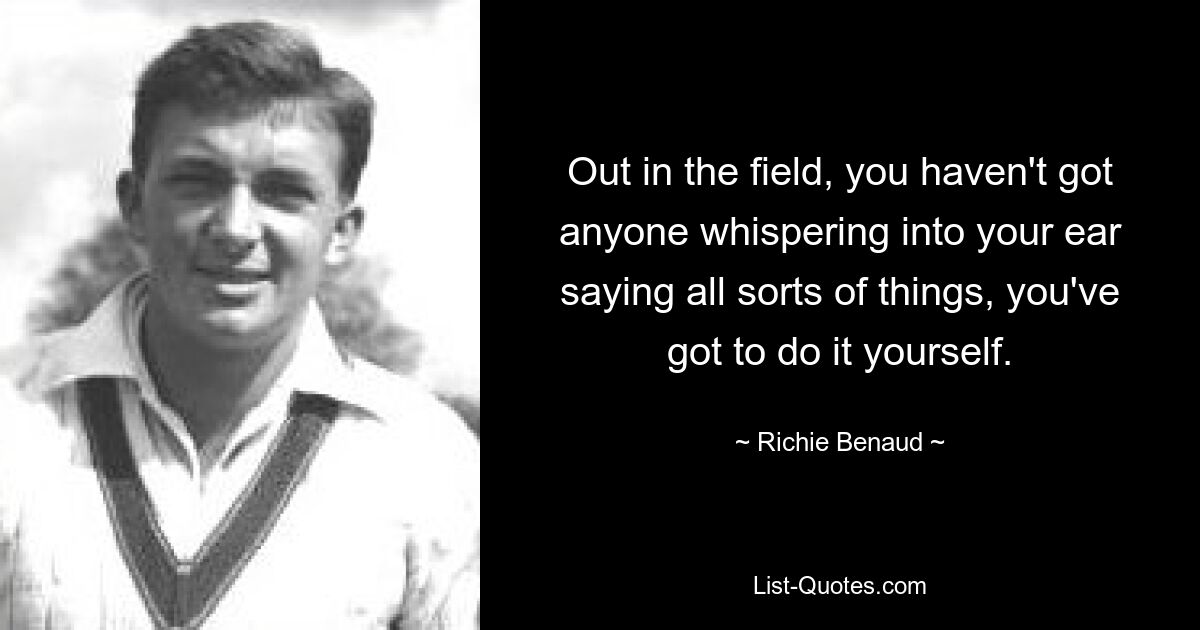 Out in the field, you haven't got anyone whispering into your ear saying all sorts of things, you've got to do it yourself. — © Richie Benaud