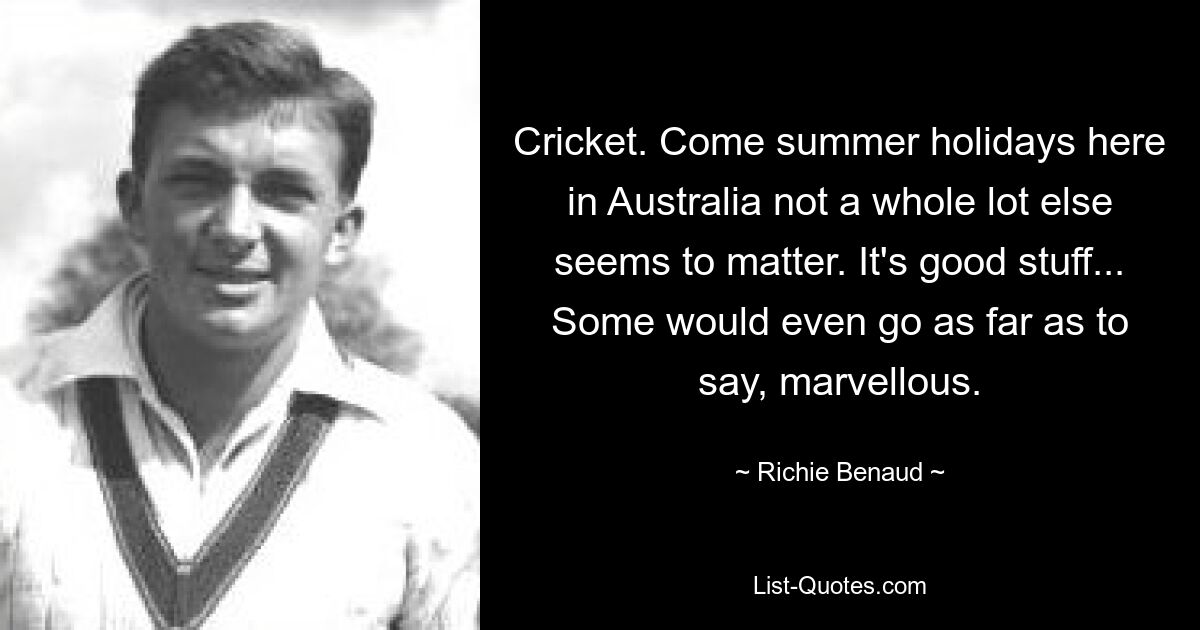 Cricket. Come summer holidays here in Australia not a whole lot else seems to matter. It's good stuff... Some would even go as far as to say, marvellous. — © Richie Benaud