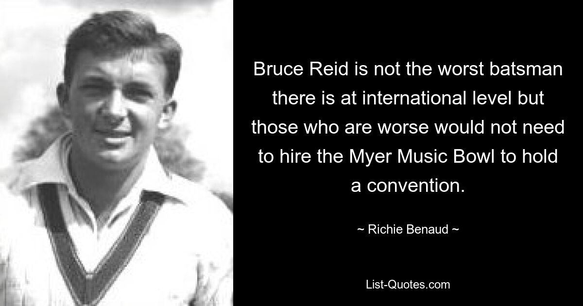 Bruce Reid is not the worst batsman there is at international level but those who are worse would not need to hire the Myer Music Bowl to hold a convention. — © Richie Benaud