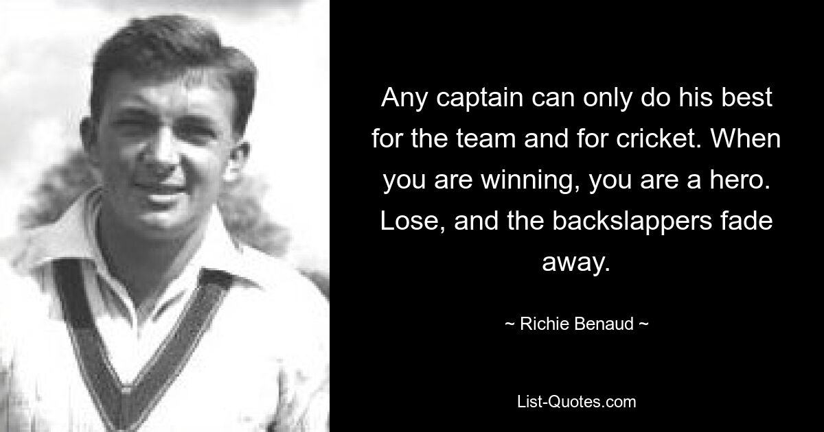 Any captain can only do his best for the team and for cricket. When you are winning, you are a hero. Lose, and the backslappers fade away. — © Richie Benaud