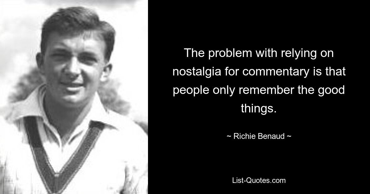 The problem with relying on nostalgia for commentary is that people only remember the good things. — © Richie Benaud