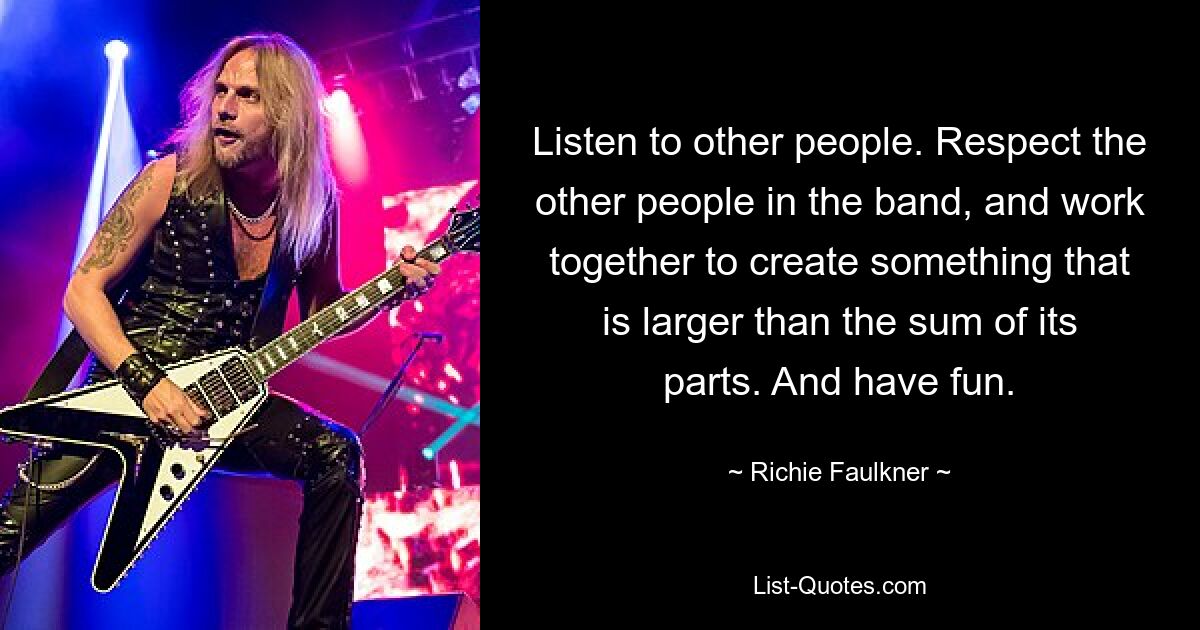 Listen to other people. Respect the other people in the band, and work together to create something that is larger than the sum of its parts. And have fun. — © Richie Faulkner