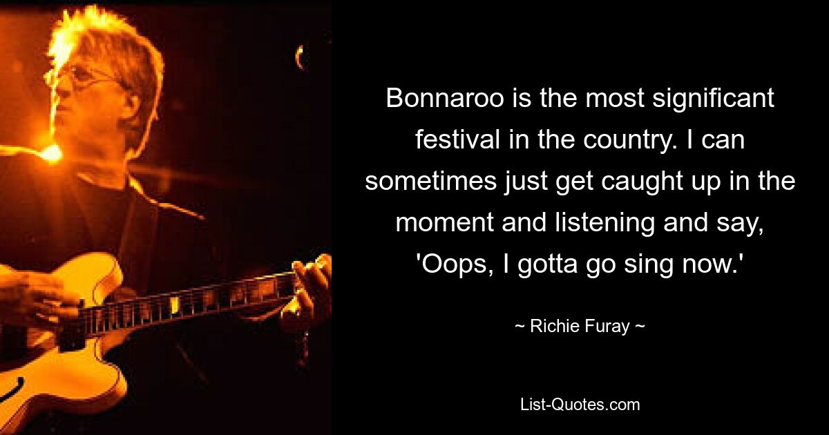 Bonnaroo is the most significant festival in the country. I can sometimes just get caught up in the moment and listening and say, 'Oops, I gotta go sing now.' — © Richie Furay