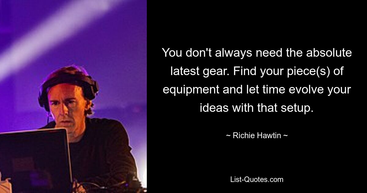 You don't always need the absolute latest gear. Find your piece(s) of equipment and let time evolve your ideas with that setup. — © Richie Hawtin