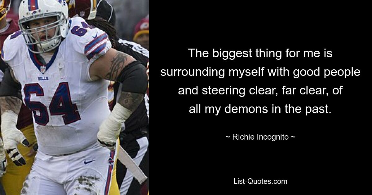 The biggest thing for me is surrounding myself with good people and steering clear, far clear, of all my demons in the past. — © Richie Incognito