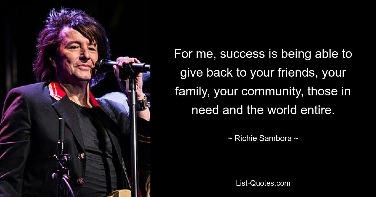 For me, success is being able to give back to your friends, your family, your community, those in need and the world entire. — © Richie Sambora