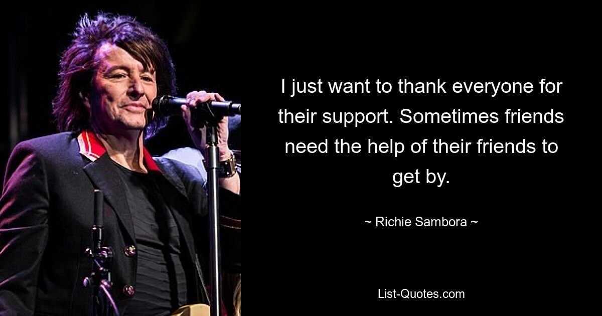 I just want to thank everyone for their support. Sometimes friends need the help of their friends to get by. — © Richie Sambora