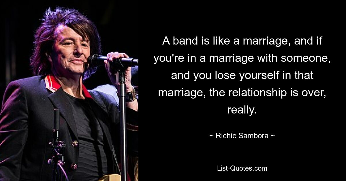 A band is like a marriage, and if you're in a marriage with someone, and you lose yourself in that marriage, the relationship is over, really. — © Richie Sambora