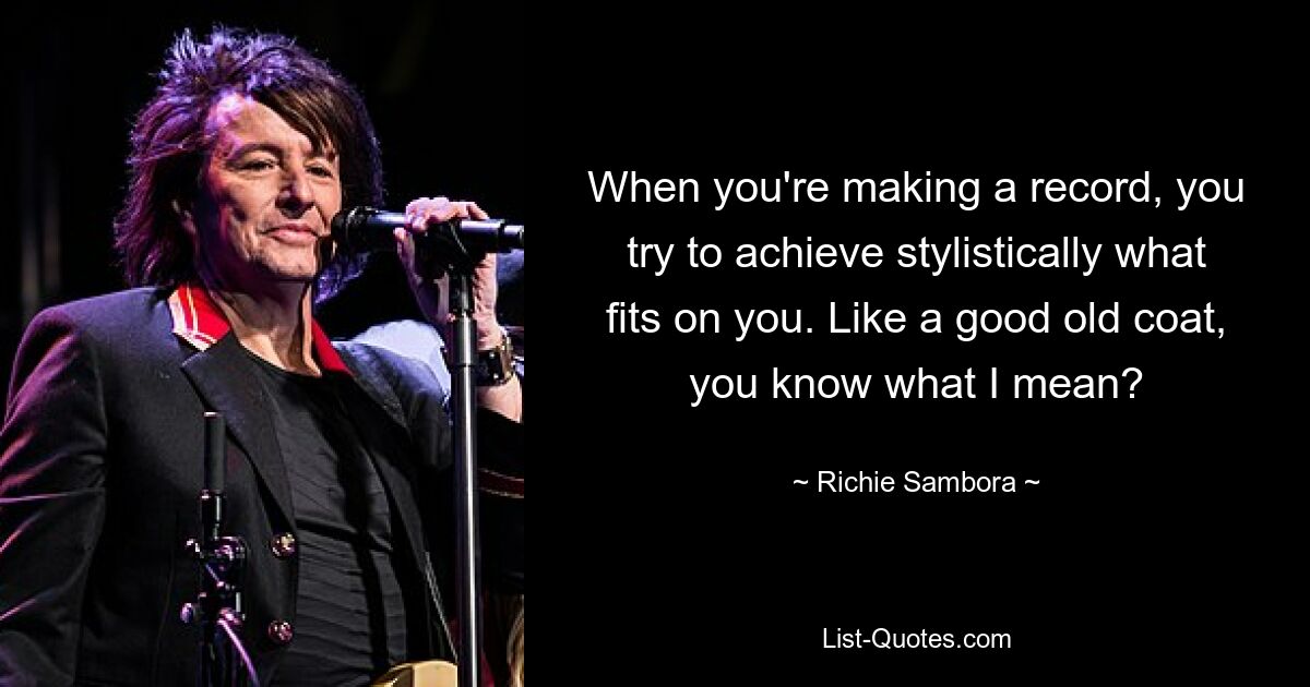 When you're making a record, you try to achieve stylistically what fits on you. Like a good old coat, you know what I mean? — © Richie Sambora