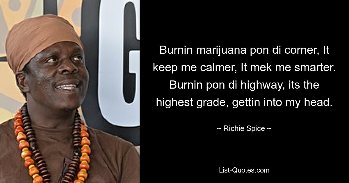 Burnin marijuana pon di corner, It keep me calmer, It mek me smarter. Burnin pon di highway, its the highest grade, gettin into my head. — © Richie Spice